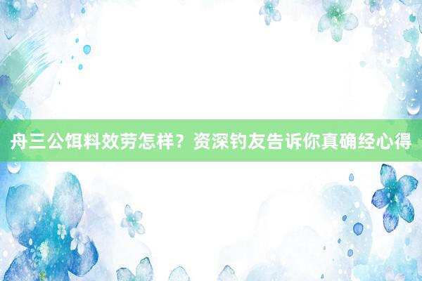 舟三公饵料效劳怎样？资深钓友告诉你真确经心得