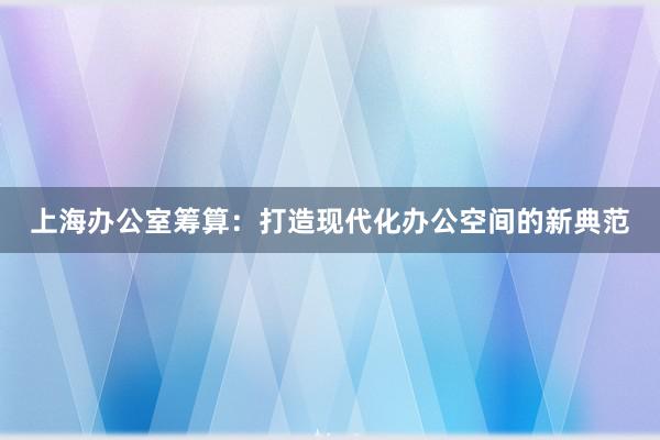上海办公室筹算：打造现代化办公空间的新典范