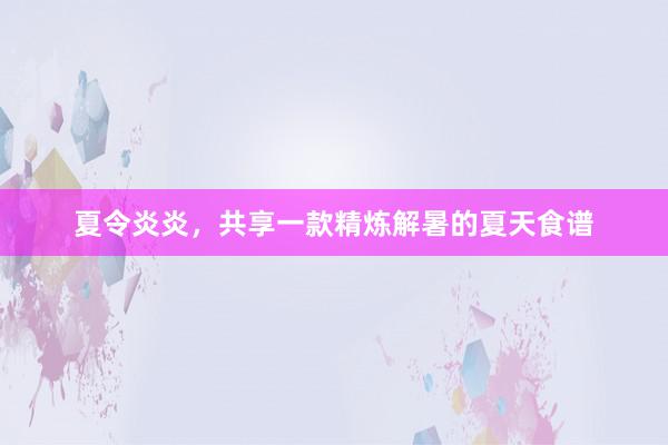 夏令炎炎，共享一款精炼解暑的夏天食谱