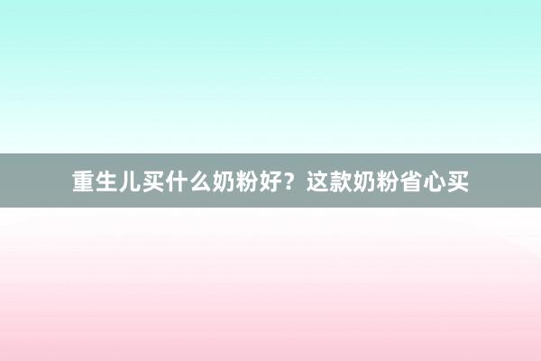 重生儿买什么奶粉好？这款奶粉省心买