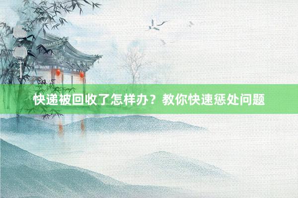 快递被回收了怎样办？教你快速惩处问题